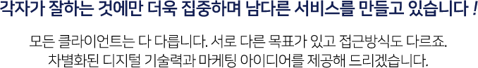 각자가 잘하는 것에만 더욱 집중하며 남다른 서비스를 만들고 있습니다! 모든 클라이언트는 다 다릅니다. 서로 다른 목표가 있고 접근방식도 다르죠. 차별화된 디지털 기술력과 마케팅 아이디어를 제공해 드리겠습니다.