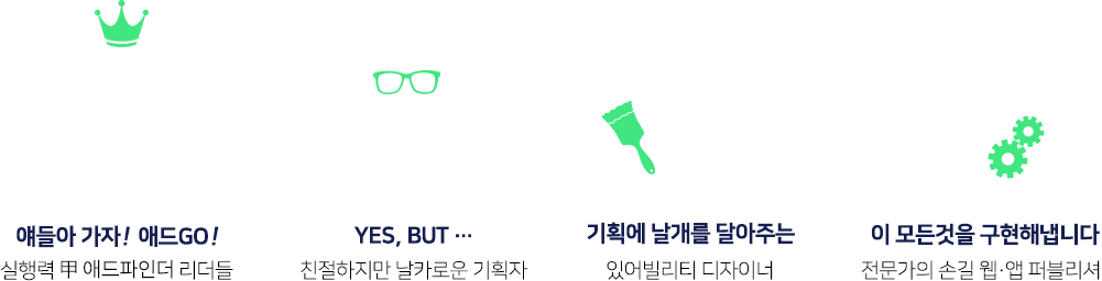 애드파인더가 대행없이도 모든 실행이 가능한 이유. 얘들아가자! 애드GO! 실행력 甲 애드파인더 리더들. YES, BUT… 친절하지만 날카로운 기획자. 기획에 날개를 달아주는 있어빌리티 디자이너. 이 모든것을 구현해냅니다! 전문가의 손길 웹·앱 퍼블리셔.